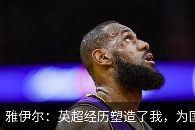 雅伊尔：英超经历塑造了我，为国家队作好准备